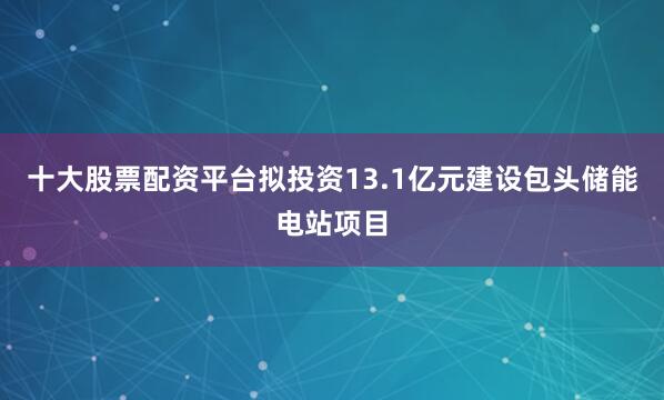 十大股票配资平台拟投资13.1亿元建设包头储能电站项目