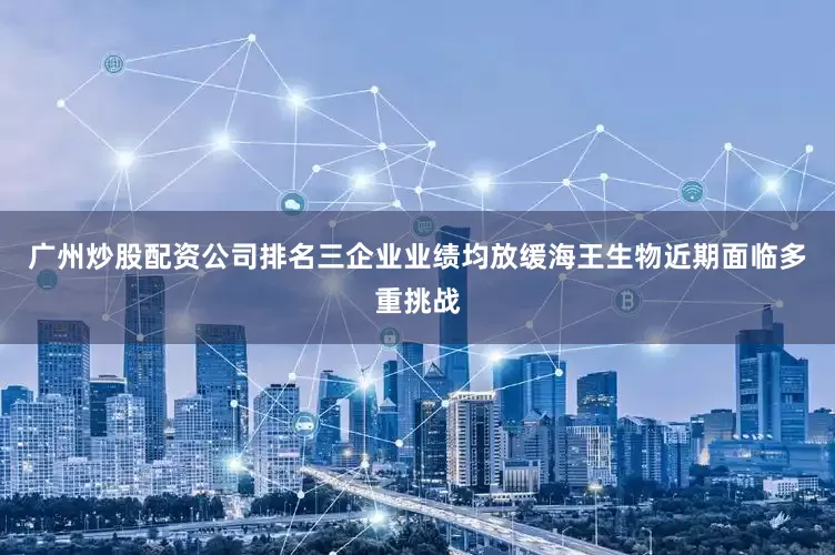广州炒股配资公司排名三企业业绩均放缓海王生物近期面临多重挑战