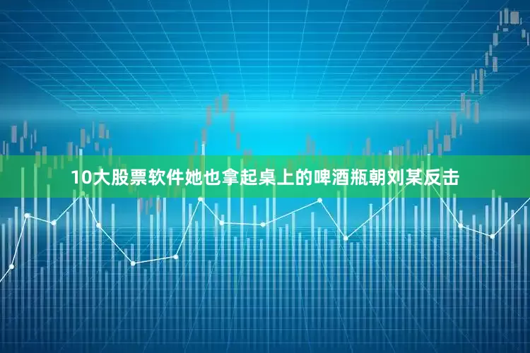 10大股票软件她也拿起桌上的啤酒瓶朝刘某反击