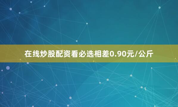 在线炒股配资看必选相差0.90元/公斤