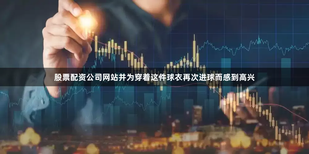 股票配资公司网站并为穿着这件球衣再次进球而感到高兴