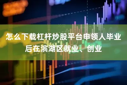 怎么下载杠杆炒股平台申领人毕业后在滨湖区就业、创业