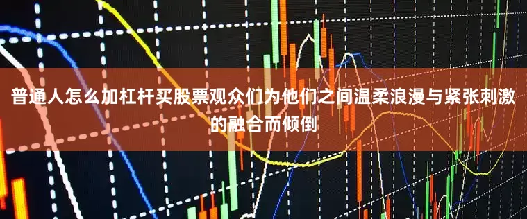 普通人怎么加杠杆买股票观众们为他们之间温柔浪漫与紧张刺激的融合而倾倒