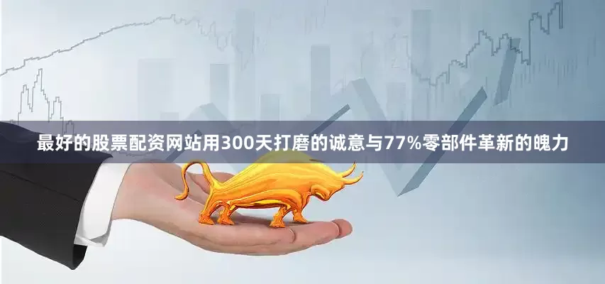最好的股票配资网站用300天打磨的诚意与77%零部件革新的魄力