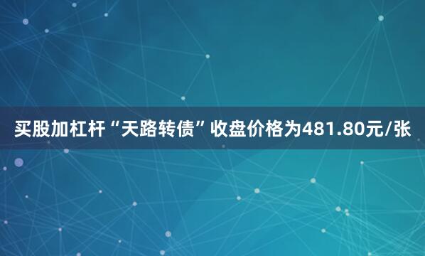 买股加杠杆“天路转债”收盘价格为481.80元/张