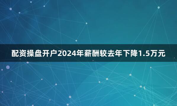 配资操盘开户2024年薪酬较去年下降1.5万元