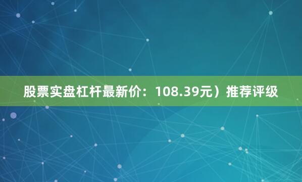 股票实盘杠杆最新价：108.39元）推荐评级
