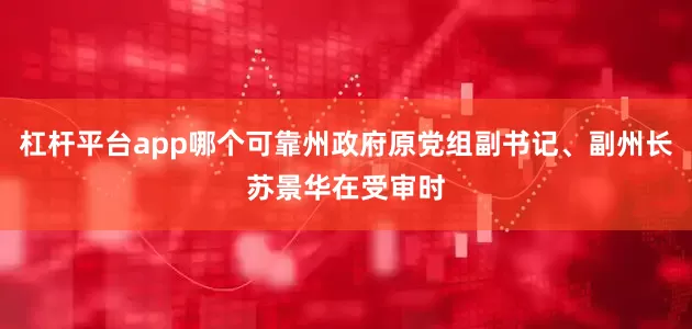 杠杆平台app哪个可靠州政府原党组副书记、副州长苏景华在受审时