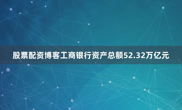 股票配资博客工商银行资产总额52.32万亿元
