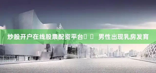 炒股开户在线股票配资平台➡︎ 男性出现乳房发育