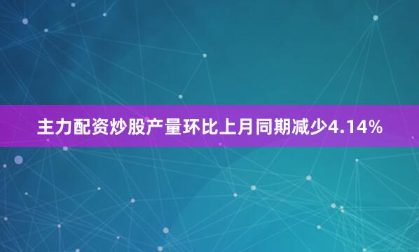 主力配资炒股产量环比上月同期减少4.14%