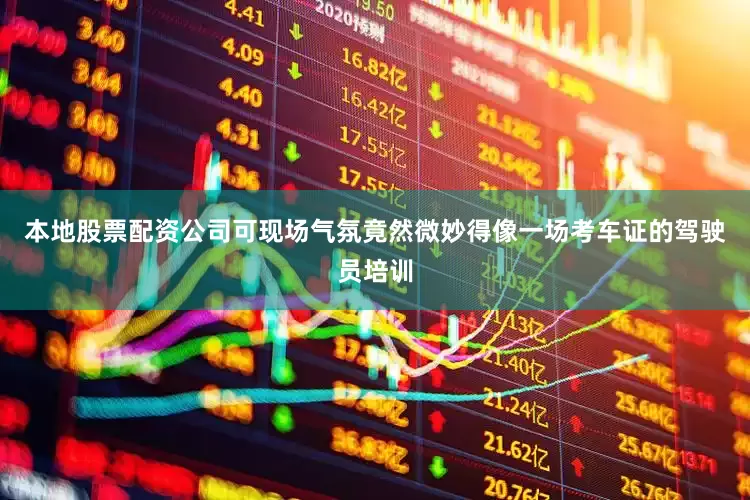 本地股票配资公司可现场气氛竟然微妙得像一场考车证的驾驶员培训
