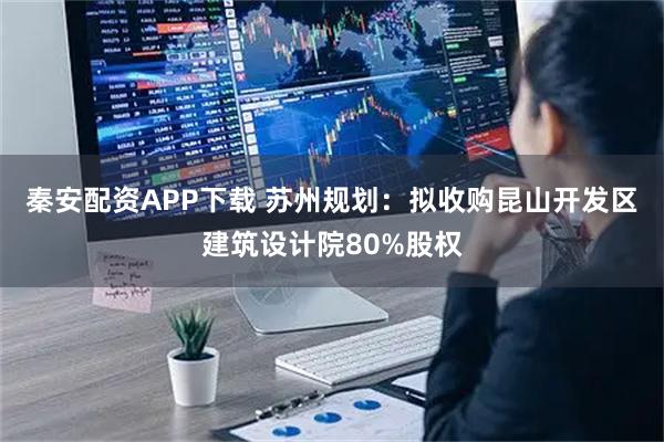 秦安配资APP下载 苏州规划：拟收购昆山开发区建筑设计院80%股权