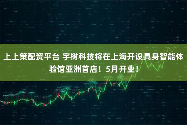 上上策配资平台 宇树科技将在上海开设具身智能体验馆亚洲首店！5月开业！